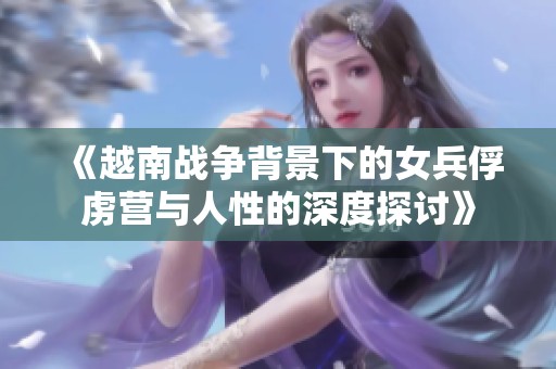 《越南战争背景下的女兵俘虏营与人性的深度探讨》