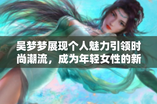 吴梦梦展现个人魅力引领时尚潮流，成为年轻女性的新榜样