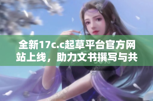 全新17c.c起草平台官方网站上线，助力文书撰写与共享创新体验