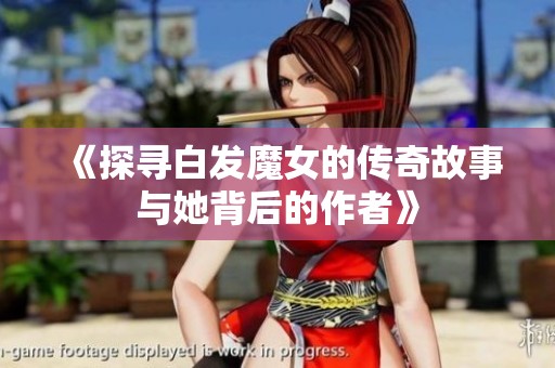 《探寻白发魔女的传奇故事与她背后的作者》