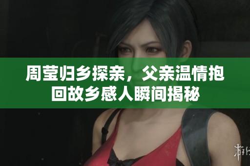 周莹归乡探亲，父亲温情抱回故乡感人瞬间揭秘