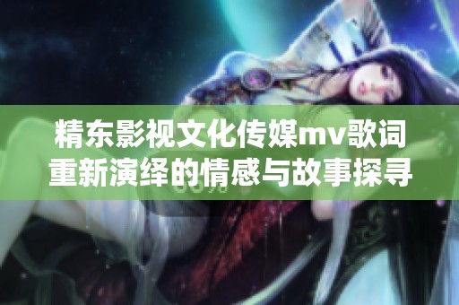 精东影视文化传媒mv歌词重新演绎的情感与故事探寻之旅