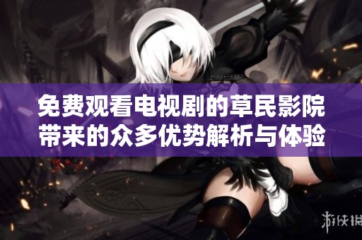 免费观看电视剧的草民影院带来的众多优势解析与体验分享