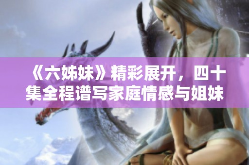《六姊妹》精彩展开，四十集全程谱写家庭情感与姐妹情谊的动人故事