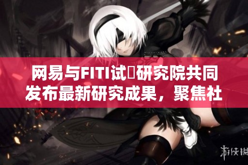 网易与FITI试験研究院共同发布最新研究成果，聚焦社会新闻动态
