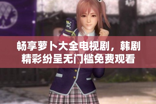 畅享萝卜大全电视剧，韩剧精彩纷呈无门槛免费观看