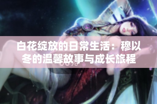 白花绽放的日常生活：穆以冬的温馨故事与成长旅程