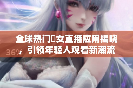 全球热门祼女直播应用揭晓，引领年轻人观看新潮流