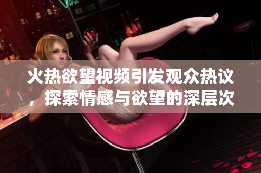 火热欲望视频引发观众热议，探索情感与欲望的深层次关系
