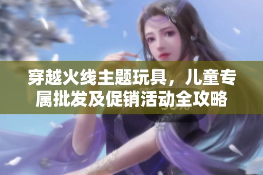 穿越火线主题玩具，儿童专属批发及促销活动全攻略