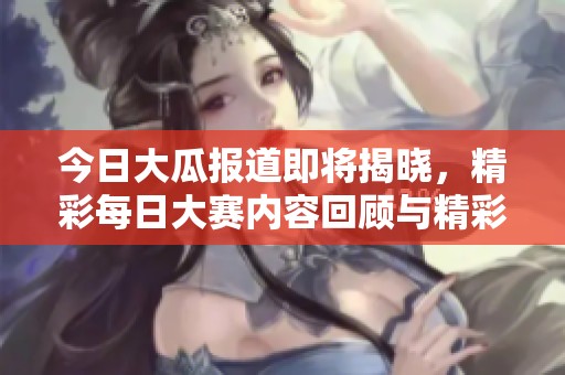 今日大瓜报道即将揭晓，精彩每日大赛内容回顾与精彩瞬间分享