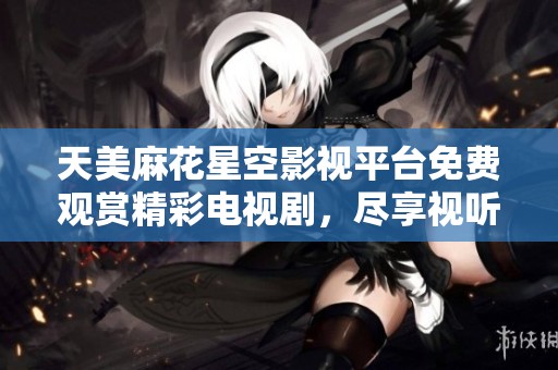 天美麻花星空影视平台免费观赏精彩电视剧，尽享视听盛宴