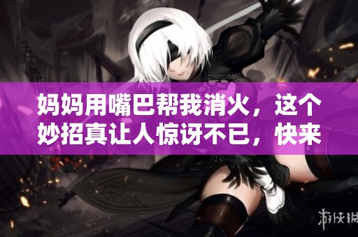 妈妈用嘴巴帮我消火，这个妙招真让人惊讶不已，快来看看吧