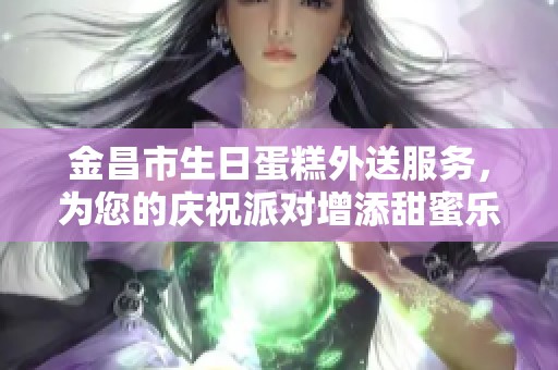 金昌市生日蛋糕外送服务，为您的庆祝派对增添甜蜜乐趣