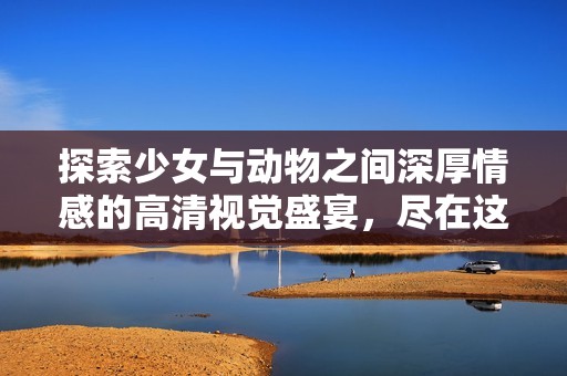 探索少女与动物之间深厚情感的高清视觉盛宴，尽在这里免费观看！