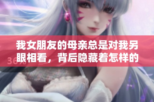 我女朋友的母亲总是对我另眼相看，背后隐藏着怎样的故事与真相
