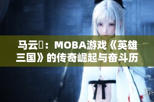 马云騄：MOBA游戏《英雄三国》的传奇崛起与奋斗历程
