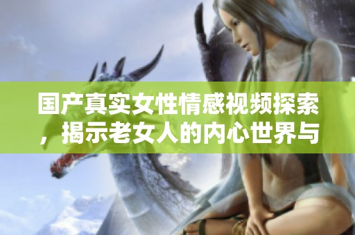 国产真实女性情感视频探索，揭示老女人的内心世界与生活挑战