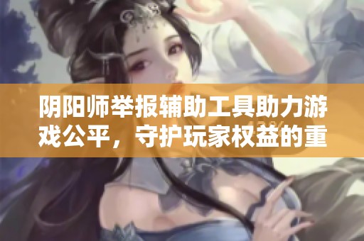 阴阳师举报辅助工具助力游戏公平，守护玩家权益的重要利器