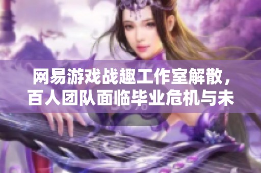 网易游戏战趣工作室解散，百人团队面临毕业危机与未来困境