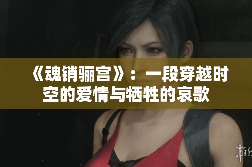 《魂销骊宫》：一段穿越时空的爱情与牺牲的哀歌