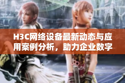 H3C网络设备最新动态与应用案例分析，助力企业数字化转型成长