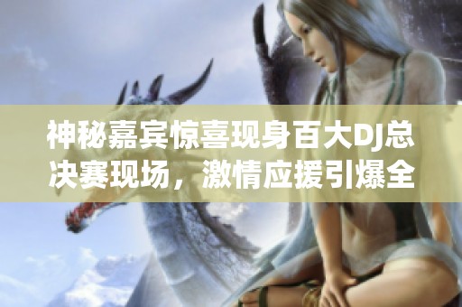 神秘嘉宾惊喜现身百大DJ总决赛现场，激情应援引爆全场