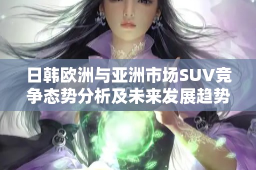 日韩欧洲与亚洲市场SUV竞争态势分析及未来发展趋势探讨