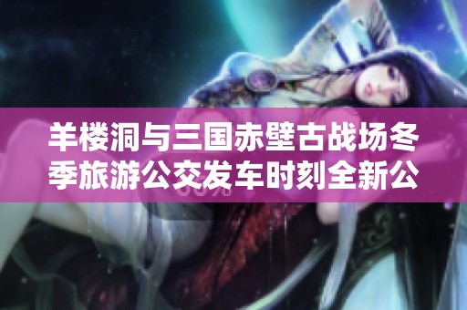 羊楼洞与三国赤壁古战场冬季旅游公交发车时刻全新公布 让我们一起出发吧!