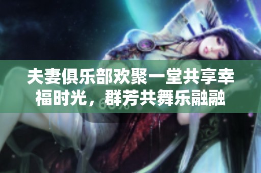 夫妻俱乐部欢聚一堂共享幸福时光，群芳共舞乐融融