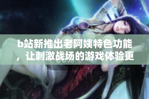 b站新推出老阿姨特色功能，让刺激战场的游戏体验更加丰富多彩