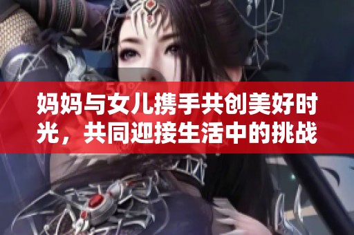 妈妈与女儿携手共创美好时光，共同迎接生活中的挑战与欢乐