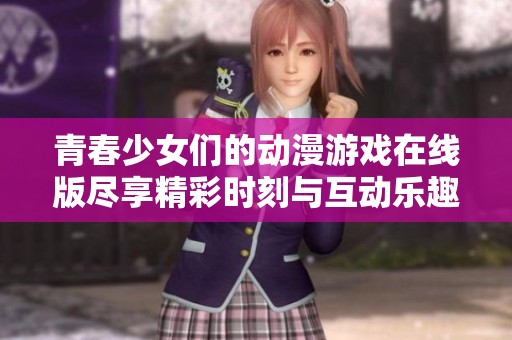青春少女们的动漫游戏在线版尽享精彩时刻与互动乐趣