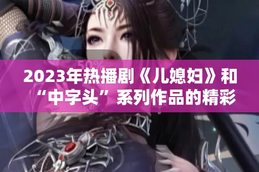 2023年热播剧《儿媳妇》和“中字头”系列作品的精彩解析与推荐