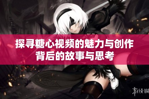 探寻糖心视频的魅力与创作背后的故事与思考