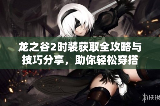龙之谷2时装获取全攻略与技巧分享，助你轻松穿搭