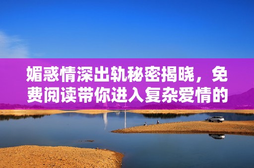 媚惑情深出轨秘密揭晓，免费阅读带你进入复杂爱情的深渊