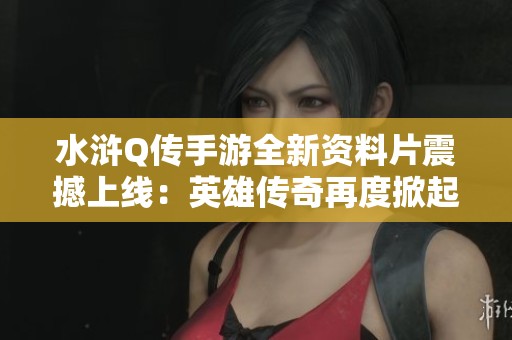 水浒Q传手游全新资料片震撼上线：英雄传奇再度掀起热血浪潮