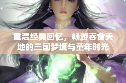 重温经典回忆，畅游吞食天地的三国梦境与童年时光