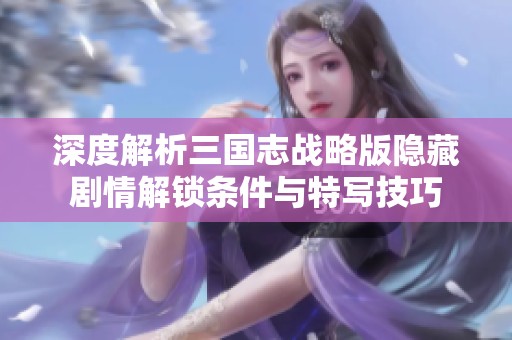 深度解析三国志战略版隐藏剧情解锁条件与特写技巧