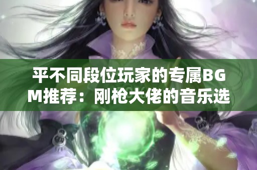 平不同段位玩家的专属BGM推荐：刚枪大佬的音乐选择解析