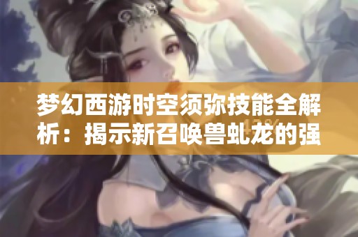 梦幻西游时空须弥技能全解析：揭示新召唤兽虬龙的强大崛起