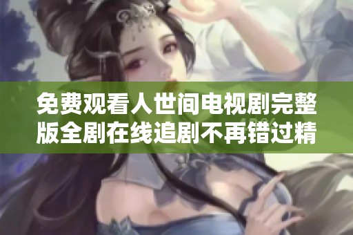 免费观看人世间电视剧完整版全剧在线追剧不再错过精彩瞬间