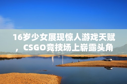 16岁少女展现惊人游戏天赋，CSGO竞技场上崭露头角引发关注