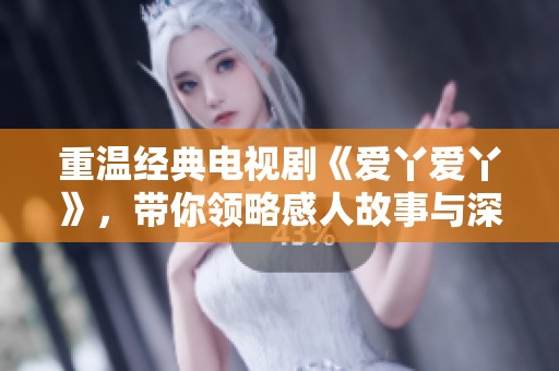 重温经典电视剧《爱丫爱丫》，带你领略感人故事与深厚情感