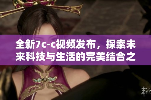 全新7c-c视频发布，探索未来科技与生活的完美结合之旅