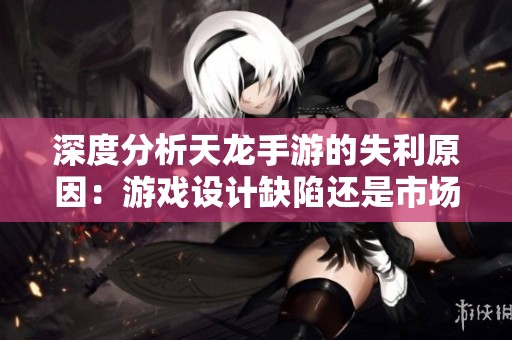 深度分析天龙手游的失利原因：游戏设计缺陷还是市场策略失策？