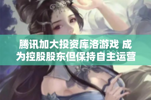 腾讯加大投资库洛游戏 成为控股股东但保持自主运营模式
