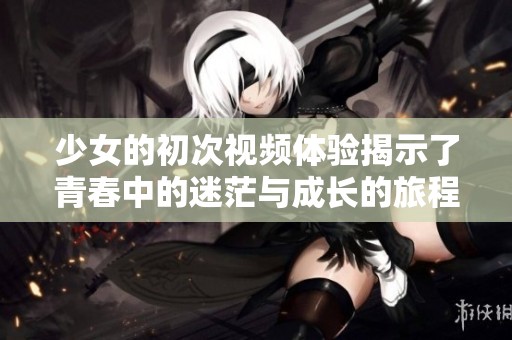 少女的初次视频体验揭示了青春中的迷茫与成长的旅程