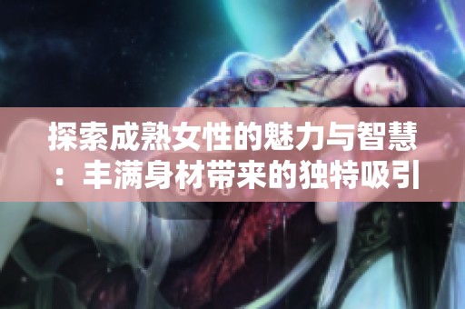探索成熟女性的魅力与智慧：丰满身材带来的独特吸引力与人生体验